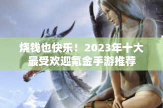 烧钱也快乐！2023年十大最受欢迎氪金手游推荐