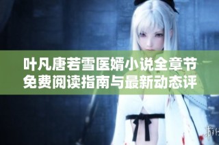 叶凡唐若雪医婿小说全章节免费阅读指南与最新动态评测