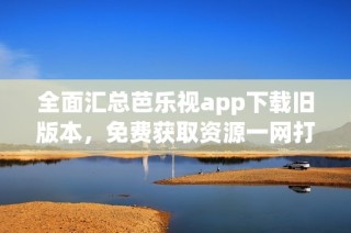 全面汇总芭乐视app下载旧版本，免费获取资源一网打尽