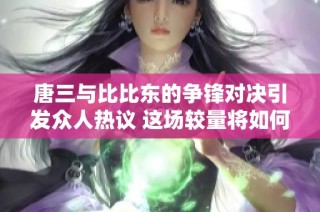 唐三与比比东的争锋对决引发众人热议 这场较量将如何发展