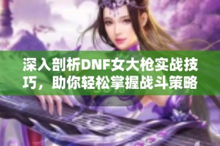 深入剖析DNF女大枪实战技巧，助你轻松掌握战斗策略