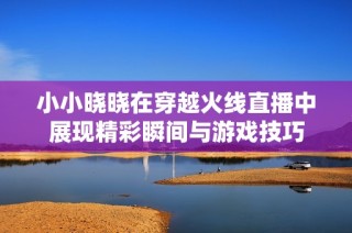 小小晓晓在穿越火线直播中展现精彩瞬间与游戏技巧