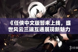《任侠中文版暂未上线，盛世风云三端互通展现新魅力》