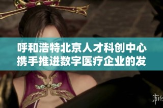 呼和浩特北京人才科创中心携手推进数字医疗企业的发展与创新