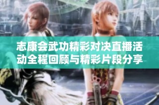 志康会武功精彩对决直播活动全程回顾与精彩片段分享
