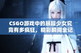 CSGO游戏中的暴躁少女究竟有多疯狂，精彩瞬间全记录