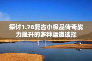 探讨1.76复古小极品传奇战力提升的多种渠道选择