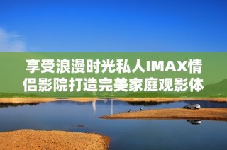 享受浪漫时光私人IMAX情侣影院打造完美家庭观影体验