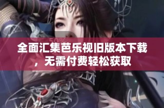 全面汇集芭乐视旧版本下载，无需付费轻松获取