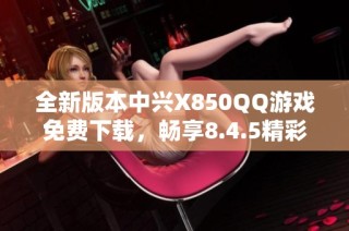 全新版本中兴X850QQ游戏免费下载，畅享8.4.5精彩内容与体验