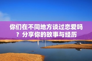 你们在不同地方谈过恋爱吗？分享你的故事与经历