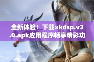 全新体验！下载xkdsp.v3.0.apk应用程序畅享精彩功能