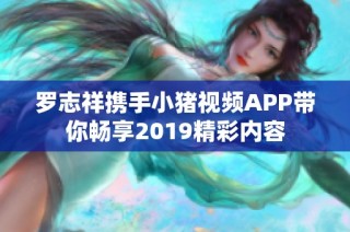 罗志祥携手小猪视频APP带你畅享2019精彩内容