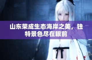 山东荣成生态海岸之美，独特景色尽在眼前