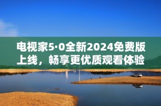 电视家5·0全新2024免费版上线，畅享更优质观看体验