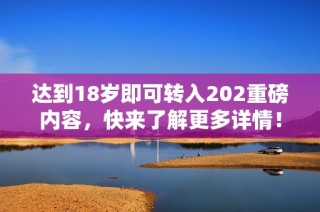 达到18岁即可转入202重磅内容，快来了解更多详情！