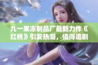 九一果冻制品厂最新力作《红桃》引发热潮，值得追剧一看