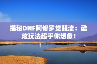 揭秘DNF阿修罗觉醒流：酷炫玩法超乎你想象！