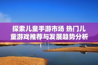 探索儿童手游市场 热门儿童游戏推荐与发展趋势分析