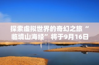 探索虚拟世界的奇幻之旅“临境山海经”将于9月16日在菏泽盛大开幕