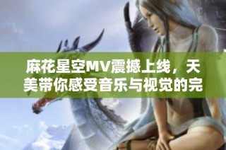 麻花星空MV震撼上线，天美带你感受音乐与视觉的完美结合