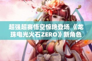 超强超赛悟空惊艳登场 《龙珠电光火石ZERO》新角色预告发布