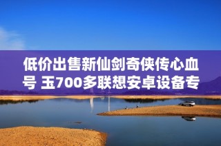 低价出售新仙剑奇侠传心血号 玉700多联想安卓设备专用