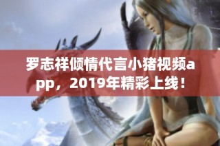 罗志祥倾情代言小猪视频app，2019年精彩上线！