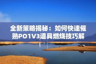 全新策略揭秘：如何快速催熟PO1V3道具燃烧技巧解析