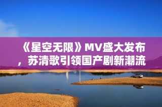 《星空无限》MV盛大发布，苏清歌引领国产剧新潮流