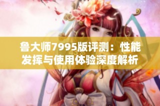 鲁大师7995版评测：性能发挥与使用体验深度解析