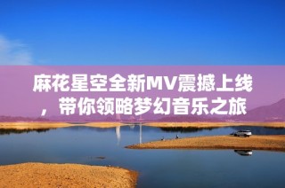 麻花星空全新MV震撼上线，带你领略梦幻音乐之旅