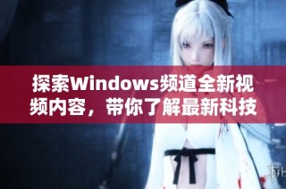 探索Windows频道全新视频内容，带你了解最新科技动态与技巧