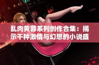 乱肉黄蓉系列创作合集：揭示千种激情与幻想的小说盛宴