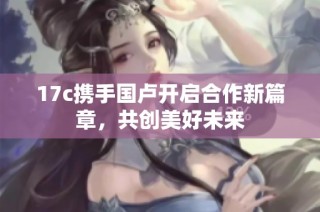 17c携手国卢开启合作新篇章，共创美好未来