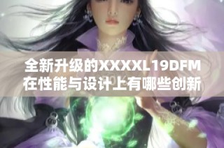 全新升级的XXXXL19DFM在性能与设计上有哪些创新之处