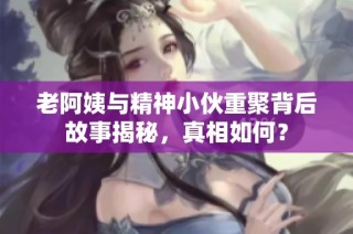 老阿姨与精神小伙重聚背后故事揭秘，真相如何？