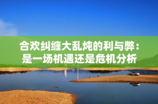 合欢纠缠大乱炖的利与弊：是一场机遇还是危机分析