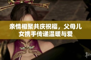 亲情相聚共庆祝福，父母儿女携手传递温暖与爱