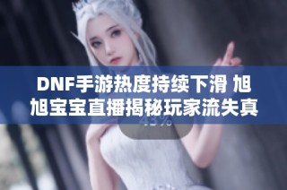 DNF手游热度持续下滑 旭旭宝宝直播揭秘玩家流失真相