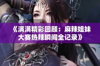 《满满精彩回顾：麻辣姐妹大赛热辣瞬间全记录》