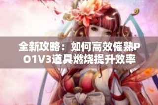 全新攻略：如何高效催熟PO1V3道具燃烧提升效率