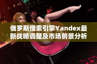 俄罗斯搜索引擎Yandex最新战略调整及市场前景分析