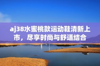 aj38水蜜桃款运动鞋清新上市，尽享时尚与舒适结合