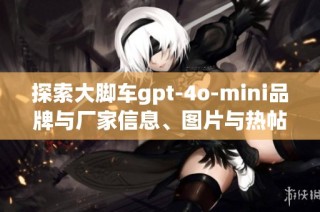 探索大脚车gpt-4o-mini品牌与厂家信息、图片与热帖分享