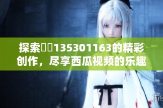 探索蕝蝂135301163的精彩创作，尽享西瓜视频的乐趣与魅力