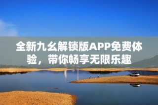 全新九幺解锁版APP免费体验，带你畅享无限乐趣