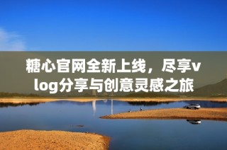 糖心官网全新上线，尽享vlog分享与创意灵感之旅