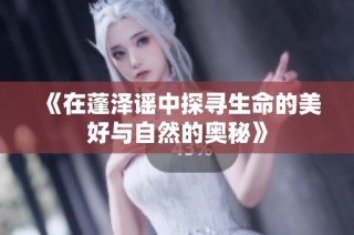 《在蓬泽谣中探寻生命的美好与自然的奥秘》