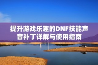 提升游戏乐趣的DNF技能声音补丁详解与使用指南